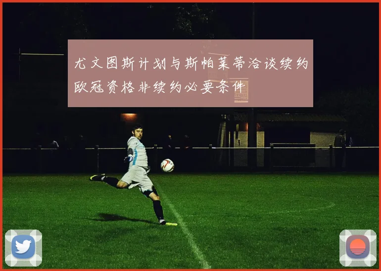 尤文图斯计划与斯帕莱蒂洽谈续约欧冠资格非续约必要条件