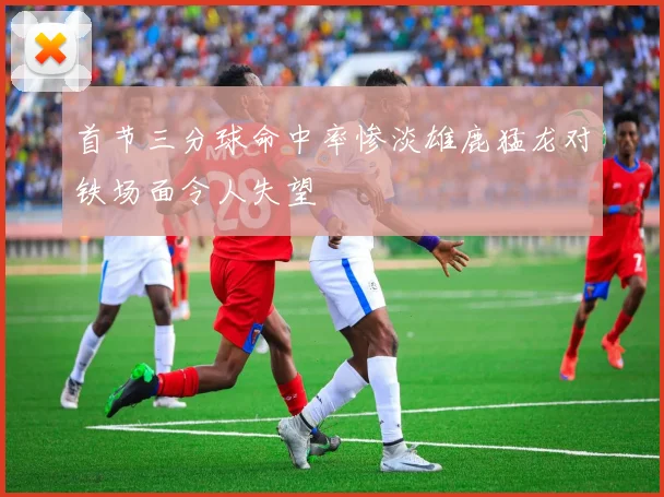 首节三分球命中率惨淡雄鹿猛龙对铁场面令人失望