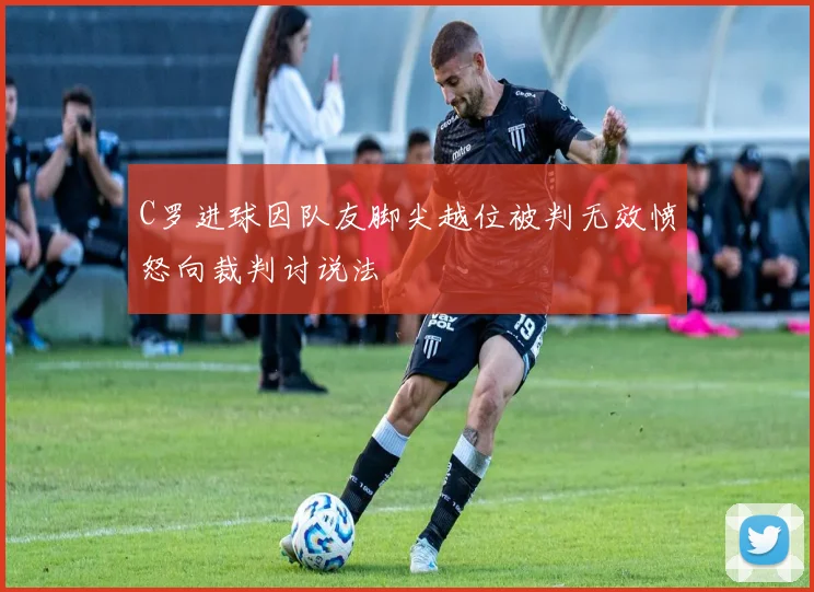 C罗进球因队友脚尖越位被判无效愤怒向裁判讨说法