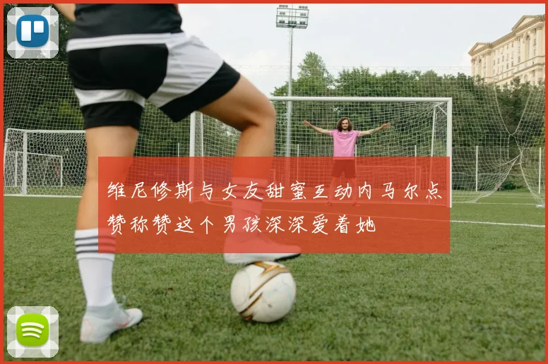 维尼修斯与女友甜蜜互动内马尔点赞称赞这个男孩深深爱着她