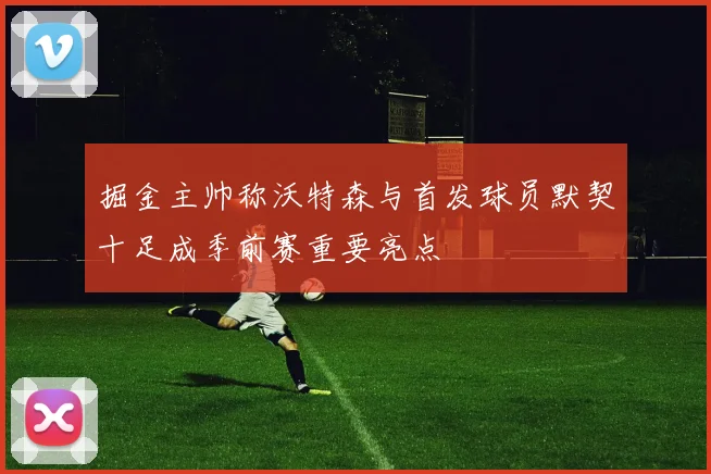 掘金主帅称沃特森与首发球员默契十足成季前赛重要亮点