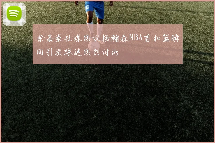 余嘉豪社媒热议杨瀚森NBA首扣篮瞬间引发球迷热烈讨论