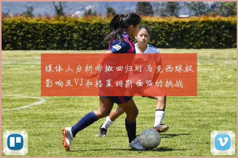 媒体人分析帝椒回归对马克西球权影响及VJ和格莱姆斯面临的挑战