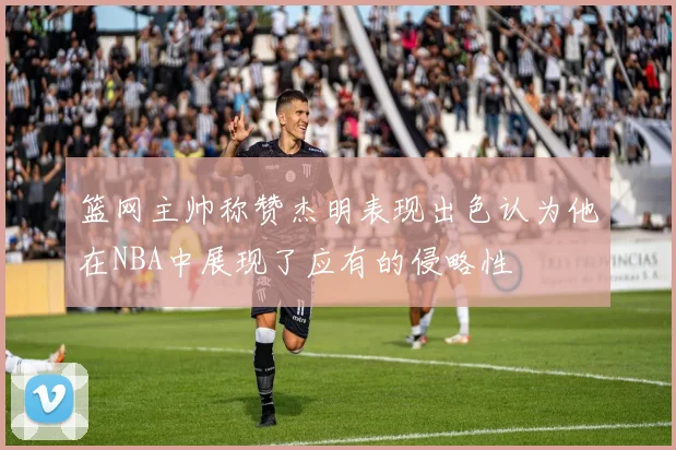 篮网主帅称赞杰明表现出色认为他在NBA中展现了应有的侵略性