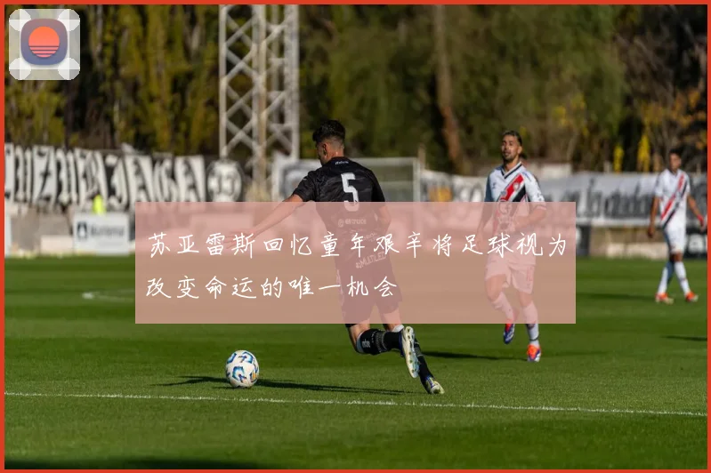 苏亚雷斯回忆童年艰辛将足球视为改变命运的唯一机会