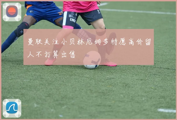 曼联关注小贝林厄姆多特愿高价留人不打算出售