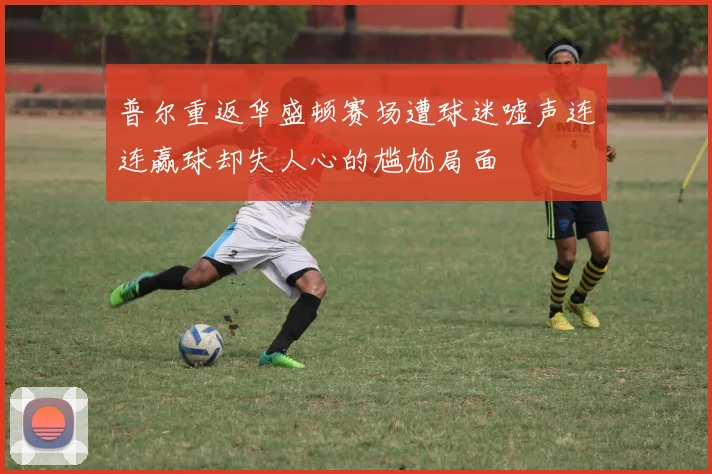 普尔重返华盛顿赛场遭球迷嘘声连连赢球却失人心的尴尬局面