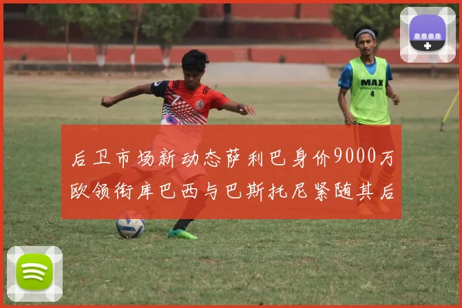 后卫市场新动态萨利巴身价9000万欧领衔库巴西与巴斯托尼紧随其后